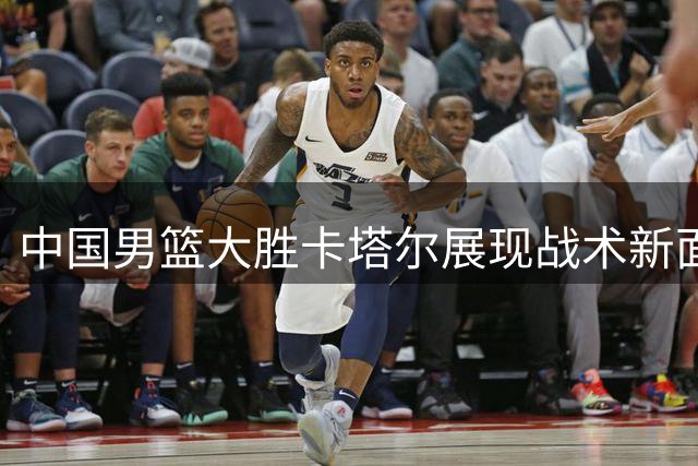 中国男篮大胜卡塔尔展现战术新面貌